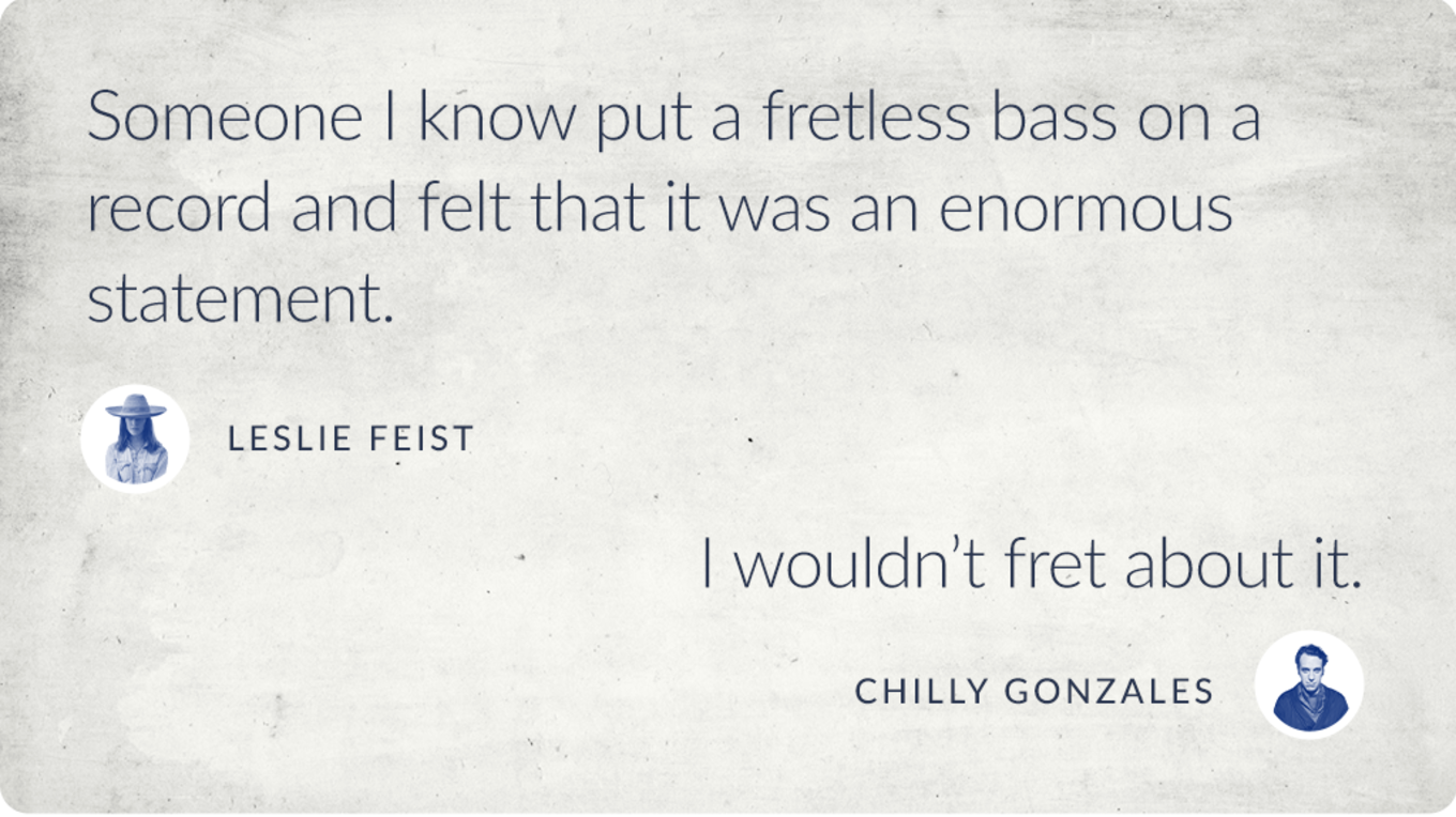 Quotes by Leslie Feist and Chilly Gonzales: Leslie Feist - `Someone I know put a fretless bass on a record and felt that it was an enormous statement.` Chilly Gonzales - `I wouldn`t fret about it.`