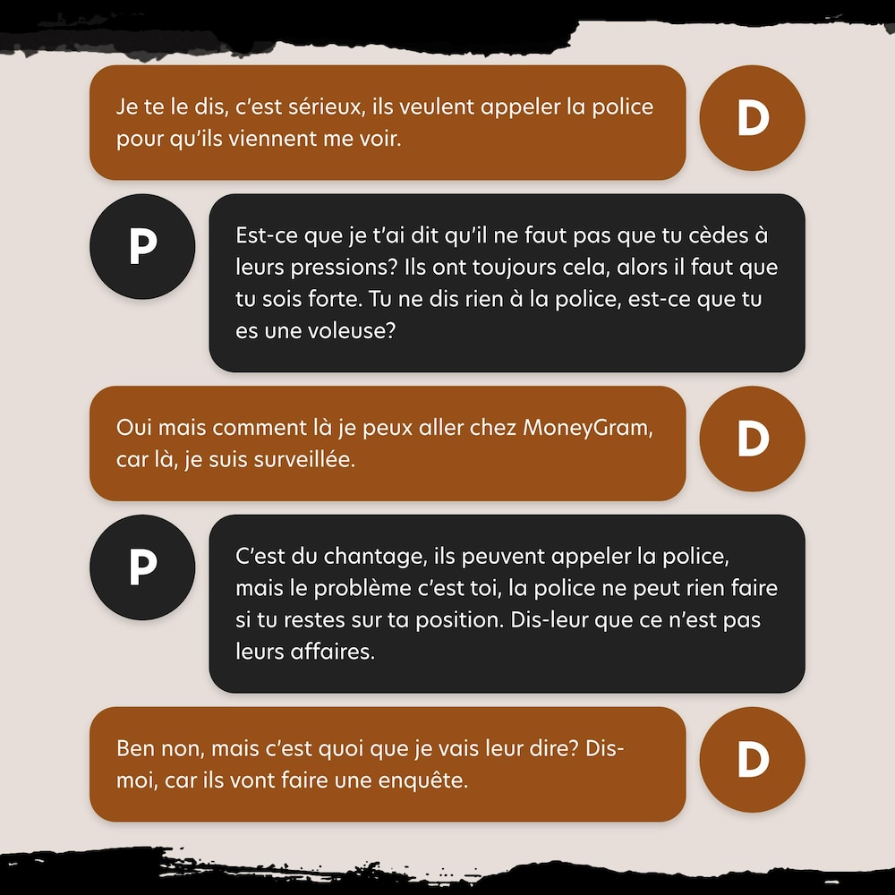 D: Je te le dis, c’est sérieux, ils veulent appeler la police pour qu’ils viennent me voir.
P: Est-ce que je t’ai dit qu’il ne faut pas que tu cèdes à leurs pressions? Ils ont toujours cela, alors il faut que tu sois forte.Tu ne dis rien à la police, est-ce que tu es une voleuse?
D: Oui mais comment là je peux aller chez MoneyGram, car là, je suis surveillée.
P: C’est du chantage, ils peuvent appeler la police,mais le problème c’est toi, la police ne peut rien faire si tu restes sur ta position.