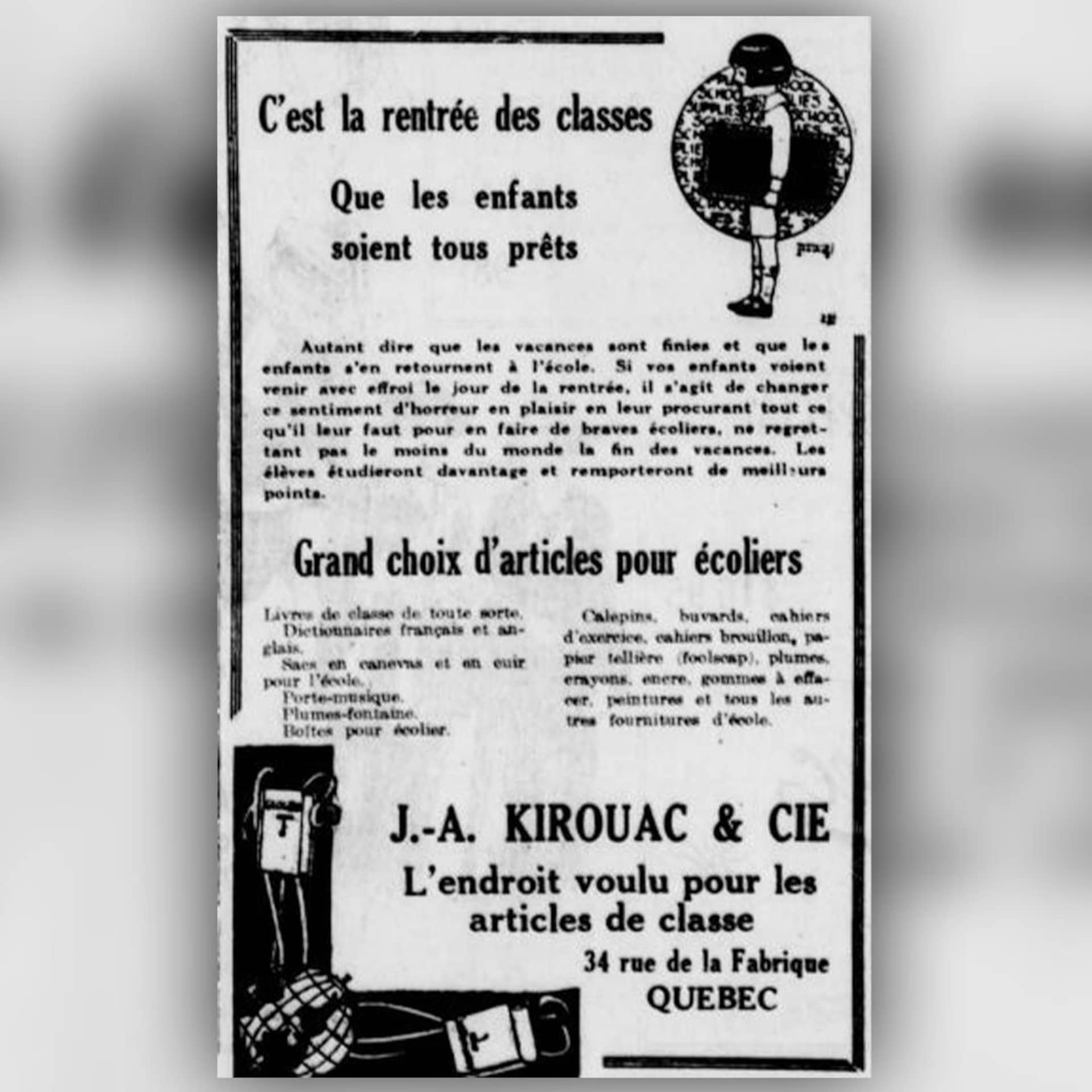 Une annonce du magasin de fournitures scolaires Kirouac en septembre 1921. C'est la rentrée des classes, que les enfants soient tout près rappelle la publicité, qui vante le "grand choix d'articles pour écoliers" du magasin. Une annonce du magasin de fournitures scolaires Kirouac en septembre 1921. C'est la rentrée des classes, que les enfants soient tout près rappelle la publicité, qui vante le "grand choix d'articles pour écoliers" du magasin.
