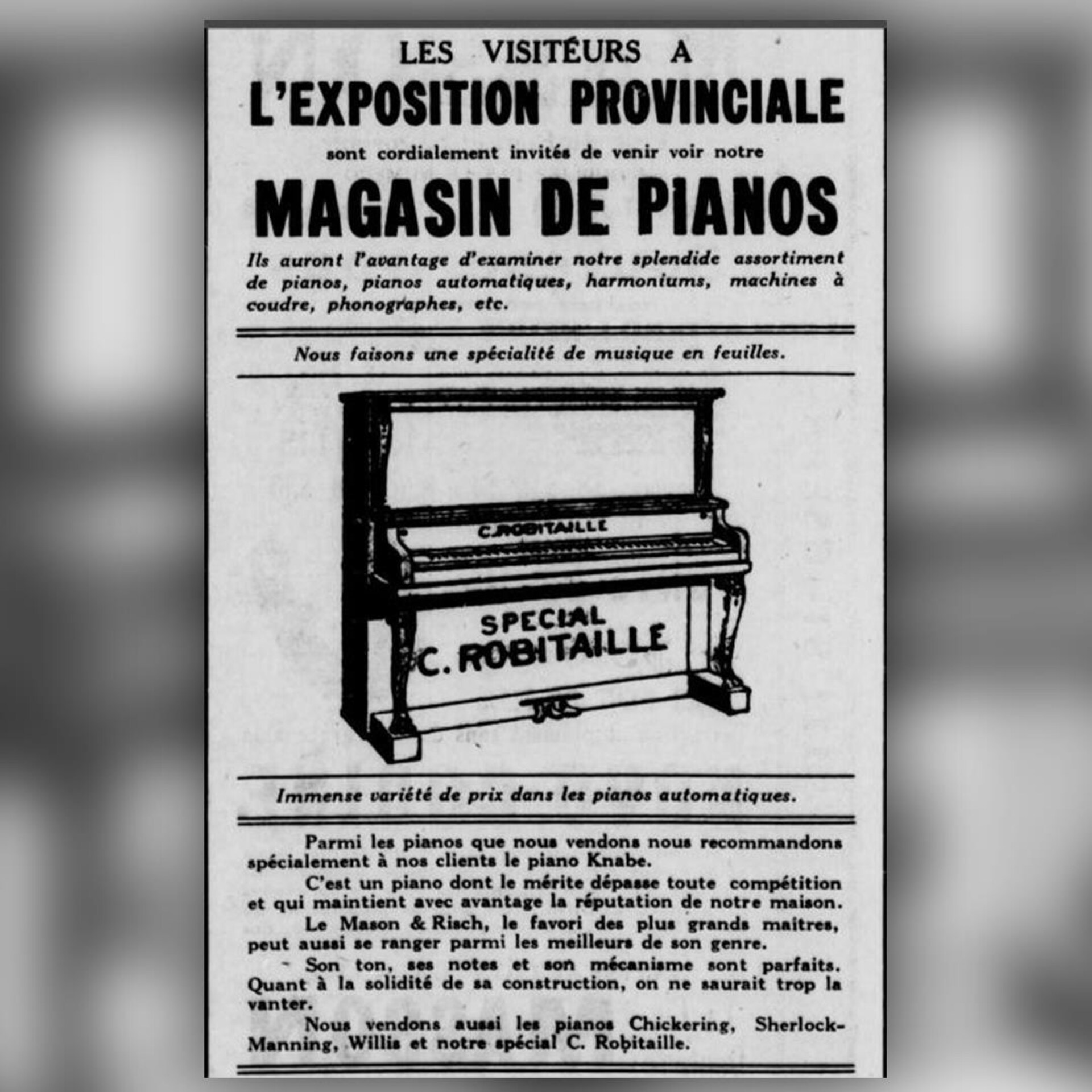 Publicité pour le magasin de pianos C.Robitaille diffusée dans les journaux de 1921. On vante aussi la variété de pianos automatiques offerts et le choix incomparable de "musique en feuilles", nom qu'on donne alors aux partitions de musique. Publicité pour le magasin de pianos C.Robitaille diffusée dans les journaux de 1921. On vante aussi la variété de pianos automatiques offerts et le choix incomparable de "musique en feuilles", nom qu'on donne alors aux partitions de musique.