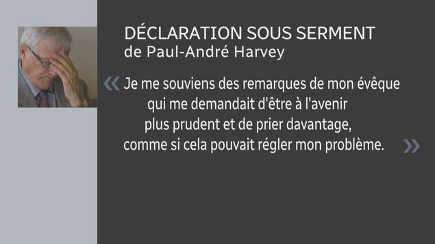« Je me souviens des remarques de mon évêque qui me demandait d'être à l'avenir plus prudent et de prier davantage, comme si cela pouvait régler mon problème. » - extrait de la déclaration de Paul-André Harvey. « Je me souviens des remarques de mon évêque qui me demandait d'être à l'avenir plus prudent et de prier davantage, comme si cela pouvait régler mon problème. » - extrait de la déclaration de Paul-André Harvey.