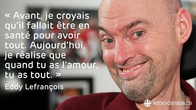 Citation d'Eddy : Avant, je croyais qu’il fallait être en santé pour avoir tout. Aujourd’hui, je réalise que quand tu as l’amour, tu as tout. Citation d'Eddy : Avant, je croyais qu’il fallait être en santé pour avoir tout. Aujourd’hui, je réalise que quand tu as l’amour, tu as tout.