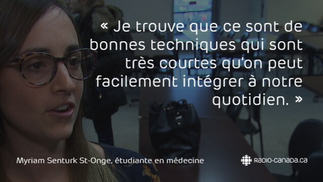 « Je trouve que ce sont de bonnes techniques qui sont très courtes qu'on peut facilement intégrer à notre quotidien », mentionne une étudiante en médecine au sujet de la méditation. « Je trouve que ce sont de bonnes techniques qui sont très courtes qu'on peut facilement intégrer à notre quotidien », mentionne une étudiante en médecine au sujet de la méditation.