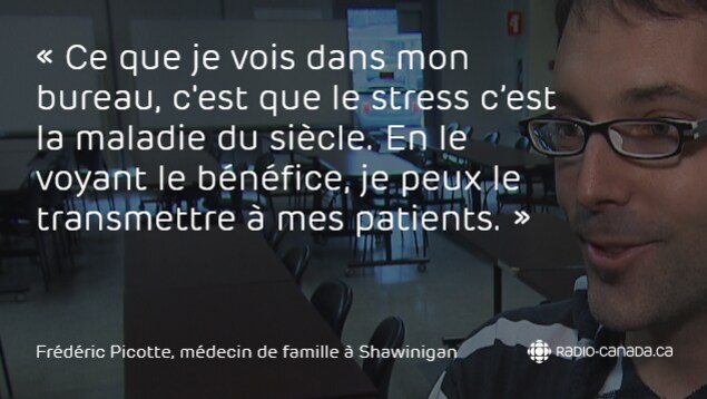 Ce que je vois dans mon bureau, c'est que le stress c'est la maladie du siècle. En le voyant le bénéfice, je peux le transmettre à mes patients, dit l'omnipraticien Frédéric Picotte au sujet de la méditation. Ce que je vois dans mon bureau, c'est que le stress c'est la maladie du siècle. En le voyant le bénéfice, je peux le transmettre à mes patients, dit l'omnipraticien Frédéric Picotte au sujet de la méditation.