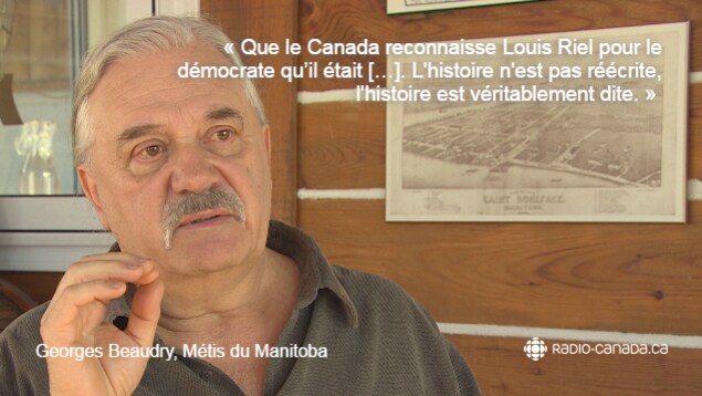 Citation de Georges Beaudry, Métis du Manitoba : « Que le Canada reconnaisse Louis Riel pour le démocrate qu'il était. L'histoire n'est pas réécrite, l'histoire est véritablement dite. » Citation de Georges Beaudry, Métis du Manitoba : « Que le Canada reconnaisse Louis Riel pour le démocrate qu'il était. L'histoire n'est pas réécrite, l'histoire est véritablement dite. »