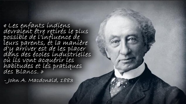 Citation de John A. Macdonald en 1883 : « Les enfants indiens
devraient être retirés le plus possible de l'influence de
leurs parents, et la manière d'y arriver est de les placer dans des écoles industrielles où ils vont acquérir les
habitudes et les pratiques
des Blancs. » Citation de John A. Macdonald en 1883 : « Les enfants indiens
devraient être retirés le plus possible de l'influence de
leurs parents, et la manière d'y arriver est de les placer dans des écoles industrielles où ils vont acquérir les
habitudes et les pratiques
des Blancs. »