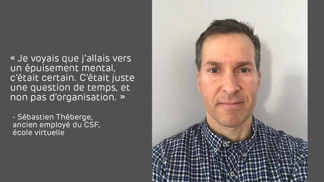 Citation sur une image portrait de Sébastien Théberge, ancien employé du CSF, école virtuelle : « Je voyais que j’allais vers un épuisement mental, c’était certain. C’était juste une question de temps, et non pas d’organisation. » Citation sur une image portrait de Sébastien Théberge, ancien employé du CSF, école virtuelle : « Je voyais que j’allais vers un épuisement mental, c’était certain. C’était juste une question de temps, et non pas d’organisation. »