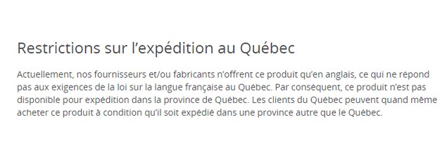 Une capture d'écran du site de Best Buy indiquant : « Actuellement, nos fournisseurs et/ou fabricants n'offrent ce produit qu'en anglais, ce qui ne répond pas aux exigences de la loi sur la langue française au Québec. Par conséquent, ce produit n'est pas disponible pour expédition dans la province de Québec. Les clients du Québec peuvent quand même acheter ce produit à condition qu'il soit expédié dans une province autre que le Québec. Une capture d'écran du site de Best Buy indiquant : « Actuellement, nos fournisseurs et/ou fabricants n'offrent ce produit qu'en anglais, ce qui ne répond pas aux exigences de la loi sur la langue française au Québec. Par conséquent, ce produit n'est pas disponible pour expédition dans la province de Québec. Les clients du Québec peuvent quand même acheter ce produit à condition qu'il soit expédié dans une province autre que le Québec.
