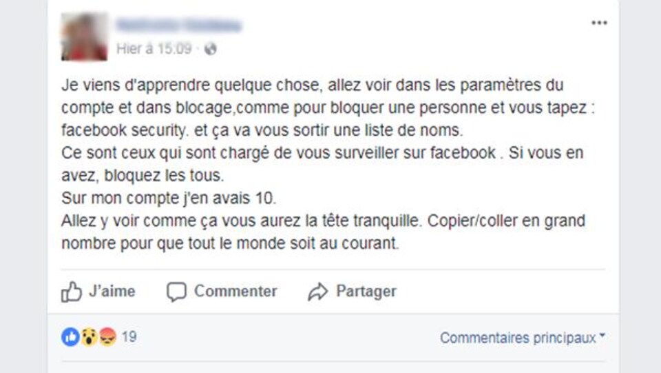 «Je viens d'apprendre quelque chose, allez voir dans les paramètres du compte et dans blocage,comme pour bloquer une personne et vous tapez : facebook security. et ça va vous sortir une liste de noms.
Ce sont ceux qui sont chargé de vous surveiller sur facebook . Si vous en avez, bloquez les tous.
Sur mon compte j'en avais 10.
Allez y voir comme ça vous aurez la tête tranquille. Copier/coller en grand nombre pour que tout le monde soit au courant», peut-on lire.
