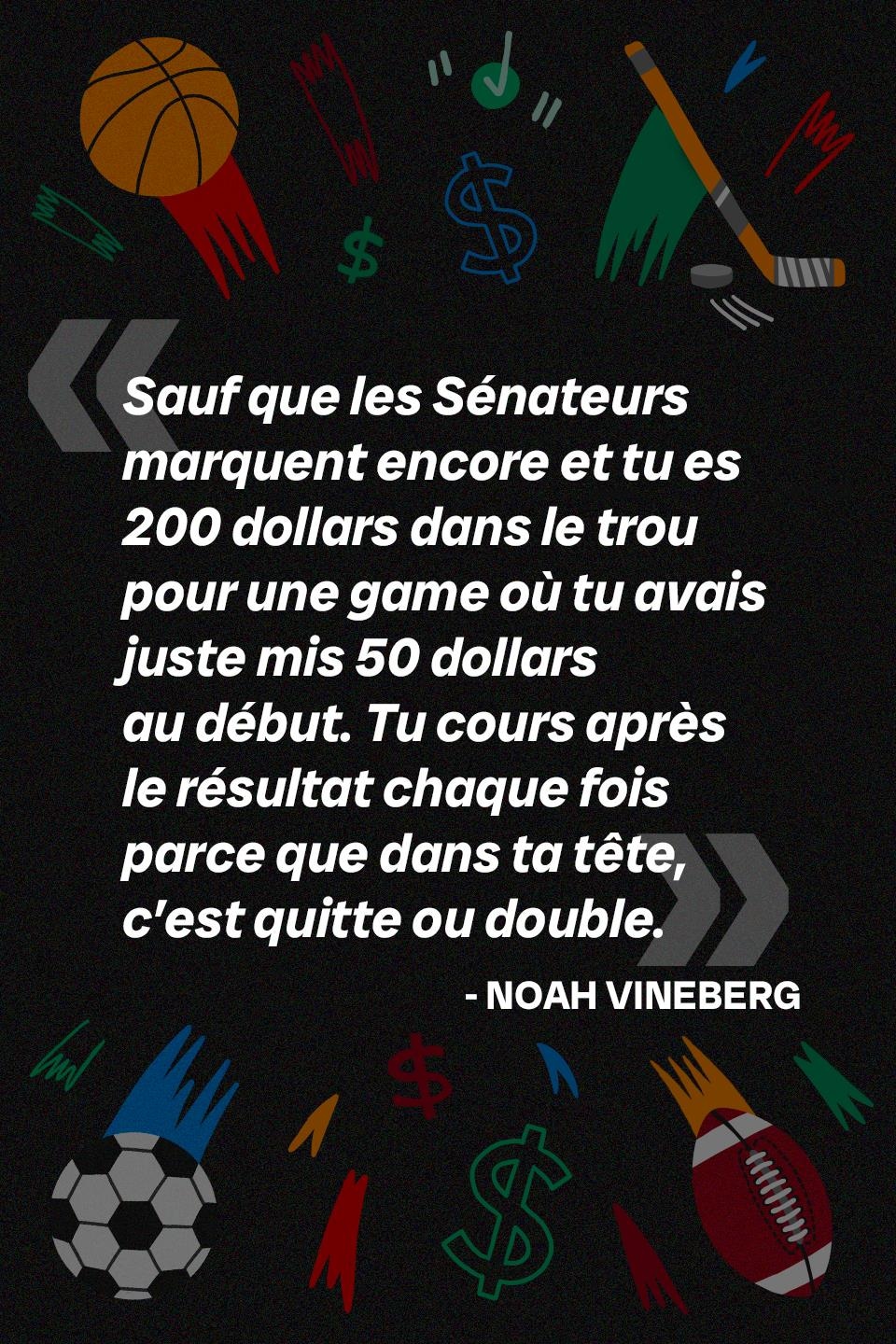 Sauf que les Sénateurs marquent encore et tu es 200 dollars dans le trou pour une game où tu avais juste mis 50 dollars au début. Tu cours après le résultat chaque fois parce que dans ta tête, c’est quitte ou double.