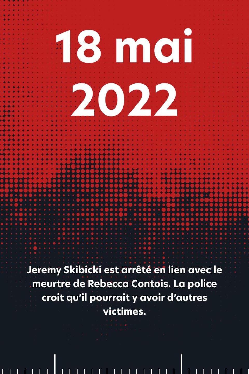 18 mai 2022 : Jeremy Skibicki est arrêté en lien avec le meurtre de Rebecca Contois. La police croit qu’il pourrait y avoir d’autres victimes.