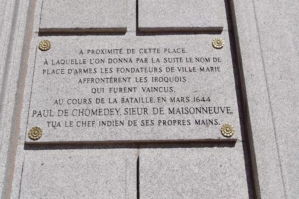 On peut lire : « À proximité de cette place à laquelle l’on donna par la suite le nom de place d’Armes, les fondateurs de Ville-Marie affrontèrent les Iroquois qui furent vaincus. Au cours de la bataille en 1644,  Paul de Chomedey, sieur de Maisonneuve tua le chef indien de ses propres mains. »