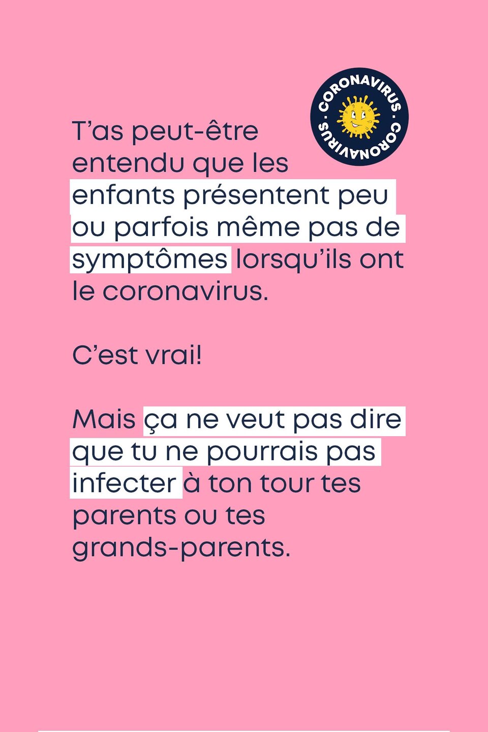 T’as peut-être entendu que les enfants présentent peu ou parfois même pas de symptômes lorsqu’ils ont le coronavirus. C’est vrai! Mais ça ne veut pas dire que tu ne pourrais pas infecter à ton tour tes parents ou tes grands-parents.