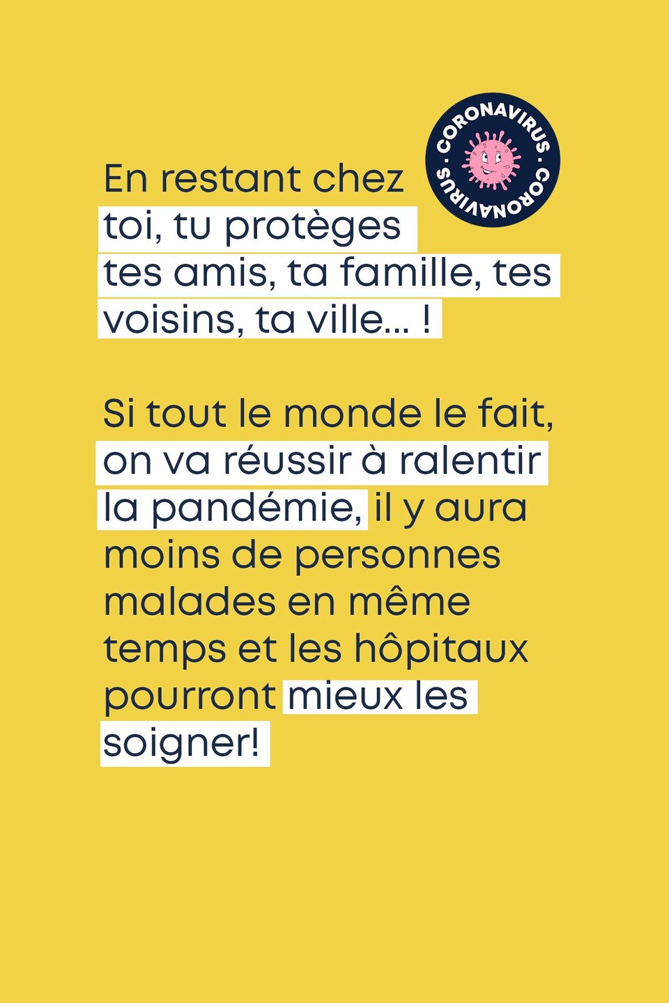 En restant chez toi, tu protèges tes amis, ta famille, tes voisins, ta ville... ! Si tout le monde le fait, on va réussir à ralentir la pandémie, il y aura moins de personnes malades en même temps et les hôpitaux pourront mieux les soigner!