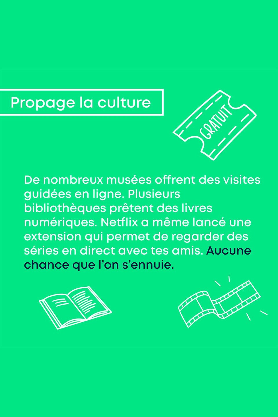 Propage la culture. De nombreux musées offrent des visites guidées en ligne. Plusieurs bibliothèques prêtent des livres numériques. Netflix a même lancé une extension qui permet de regarder des séries en direct avec tes amies. Aucune chance que l'on s'ennuie.