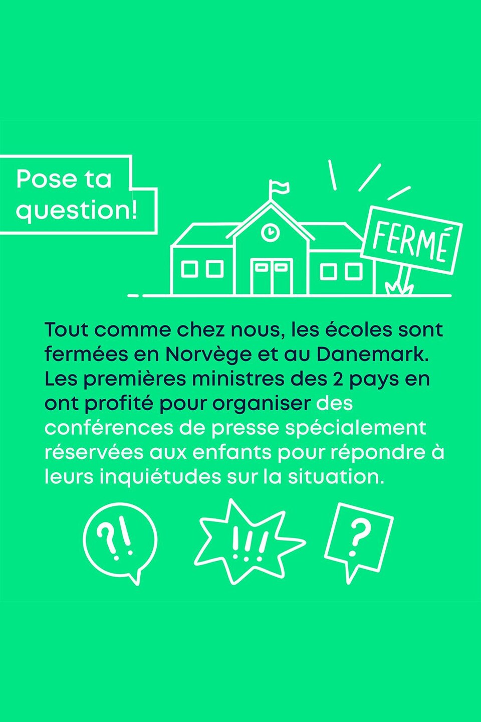 Pose ta question! Tout comme chez nous, les écoles sont fermées en Norvège et au Danemark. Les premières ministres des 2 pays en ont profité pour organiser des conférences de presse spécialement réservées aux enfants pour répondre à leurs inquiétudes sur la situation.