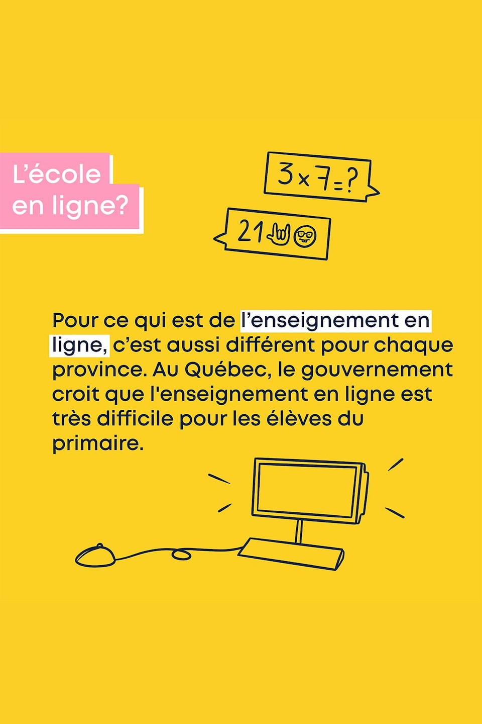 Pour ce qui est de l’enseignement en ligne, c’est aussi différent pour chaque province. Au Québec, le gouvernement croit que l'enseignement en ligne est très difficile pour les élèves du primaire.