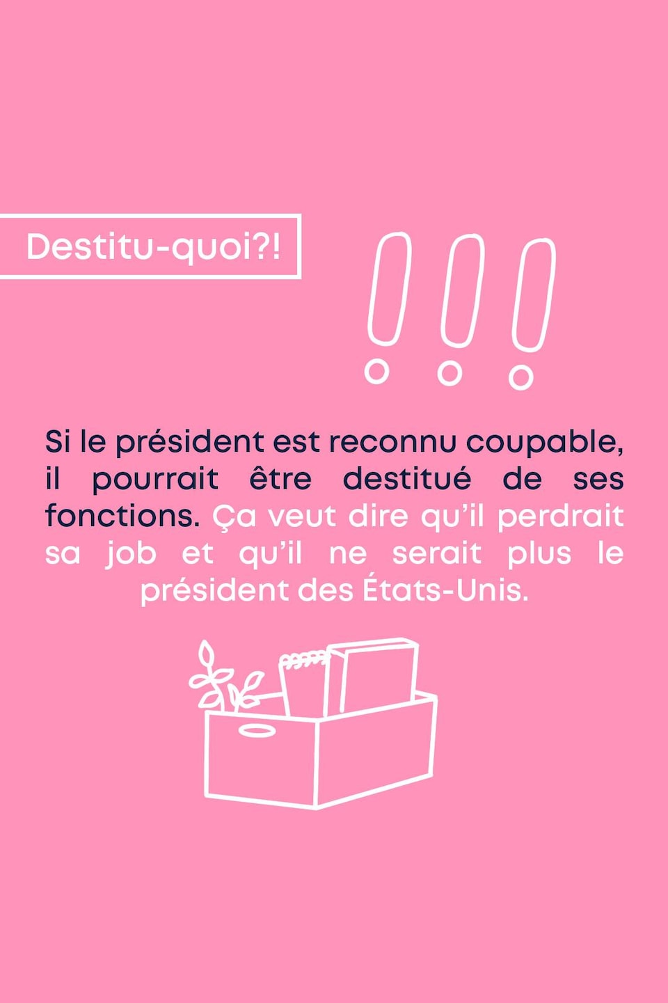 Destitu-quoi?!
Si le président est reconnu coupable, il pourrait être destitué de ses fonctions. Ça veut dire qu’il perdrait sa job et qu’il ne serait plus le président des États-Unis.
