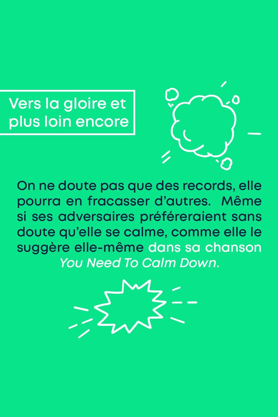 Vers la gloire et plus loin encore. On ne doute pas que des records, elle pourra en fracasser d'autres. Même si ses adversaires préféreraient sans doute qu'elle se calme, comme elle le suggère elle-même dans sa chanson « You Need To Calm Down ».