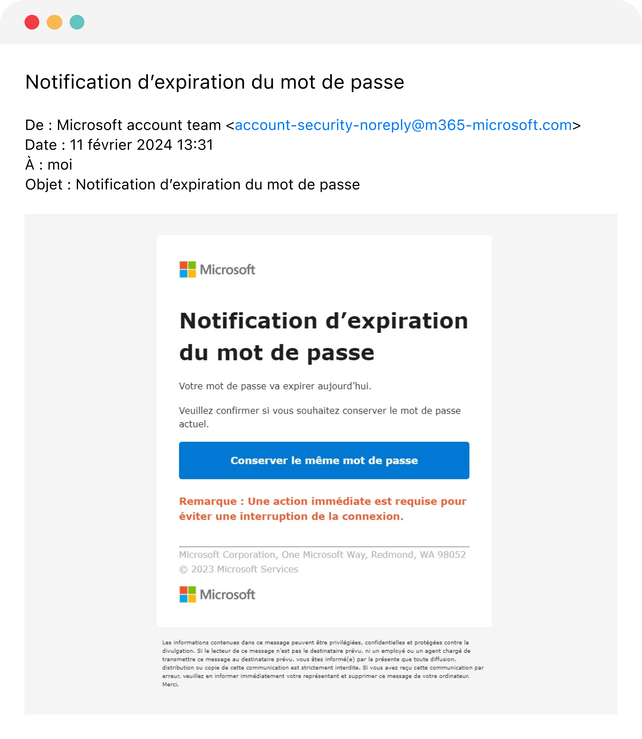 Capture d'écran d'un courriel reçu. Objet: Notification d'expiration du mot de passe Expéditeur: Microsoft account team, avec le courriel account-security-noreply@m365-microsoft.com Le corps du courriel contient le logo de Microsoft et le message «&nbsp;Notification d'expiration du mot de passe – Votre mot de passe va expirer aujourd'hui. Veuillez confirmer si vous souhaitez conserver le mot de passe actuel.&nbsp;» Le texte «&nbsp;Conserver le même mot de passe&nbsp;» est superposé sur un grand bouton rectangulaire bleu. En-dessous, un message en gras indique «&nbsp;Remarque: une action immédiate est requise pour éviter une interruption de connexion&nbsp;». Le bas du message contient le logo de Microsoft ainsi que des mentions de droits d'auteur de Microsoft.