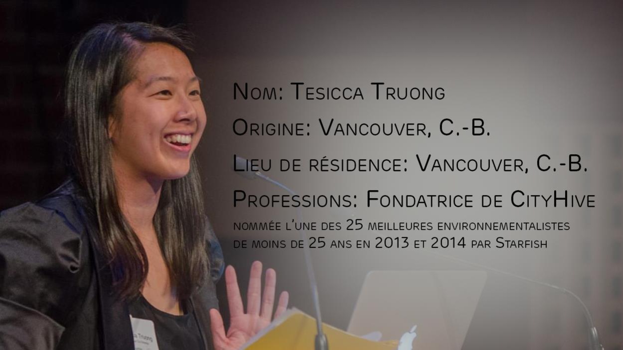 Profil de Tesicca Truong avec les informations suivantes : originaire et résidente de Vancouver (C.-B.), professions : fondatrice de CityHive, nommée l'une des 25 meilleures environnementalistes de moins de 25 ans en 2013 et 2014 par Starfish Profil de Tesicca Truong avec les informations suivantes : originaire et résidente de Vancouver (C.-B.), professions : fondatrice de CityHive, nommée l'une des 25 meilleures environnementalistes de moins de 25 ans en 2013 et 2014 par Starfish