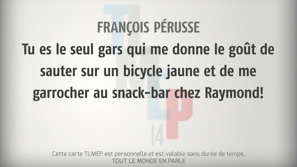 François Pérusse : Tu es le seul gars qui me donne le goût de sauter sur un bicycle jaune et de me garrocher au snack-bar chez Raymond! François Pérusse : Tu es le seul gars qui me donne le goût de sauter sur un bicycle jaune et de me garrocher au snack-bar chez Raymond!