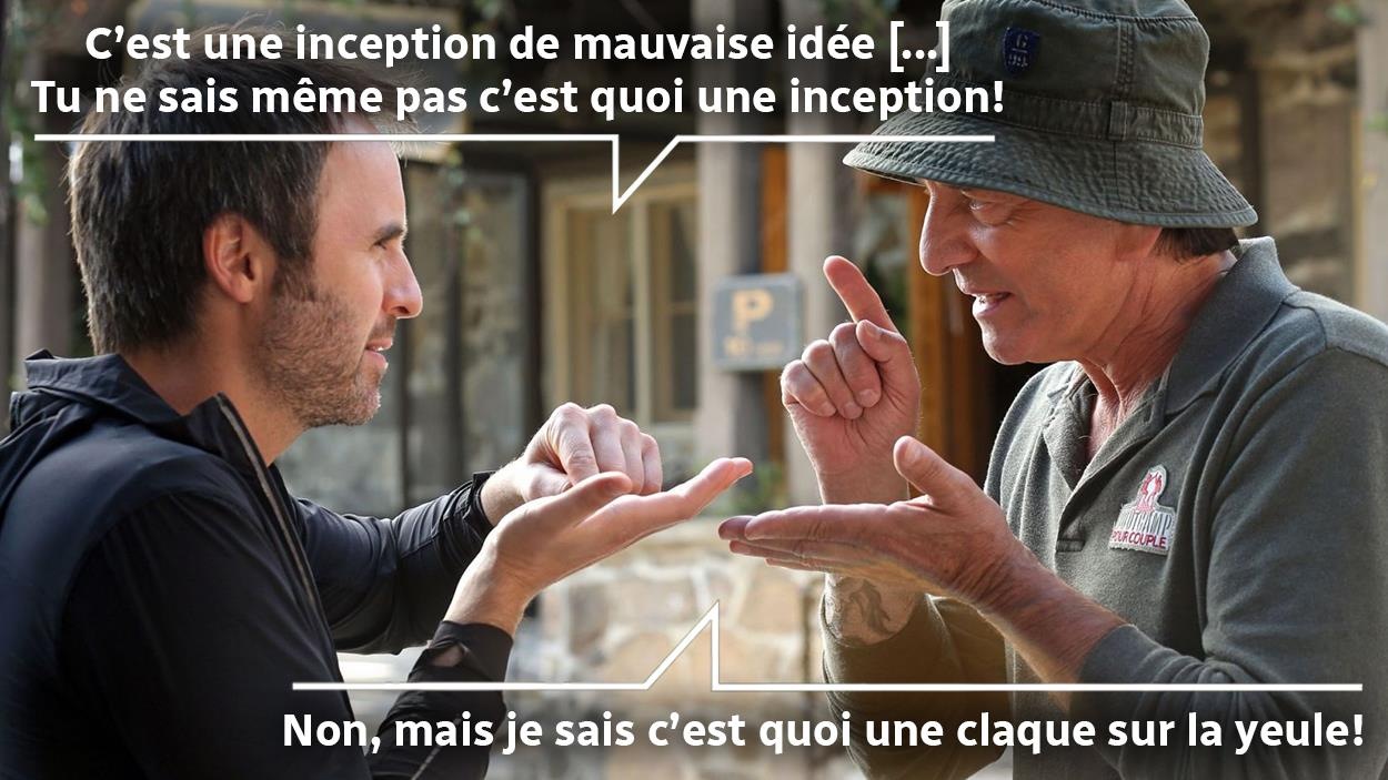 Deux hommes (Louis-José Houde et Michel Côté) se font face et se disent: "C'est une inception de mauvaise idée. Tu ne sais même pas c'est quoi une inception!", "Non, mais je sais c'est quoi une claque sur la yeule!". Deux hommes (Louis-José Houde et Michel Côté) se font face et se disent: "C'est une inception de mauvaise idée. Tu ne sais même pas c'est quoi une inception!", "Non, mais je sais c'est quoi une claque sur la yeule!".