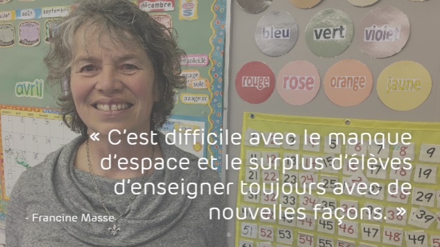 Francine Masse : « C’est difficile avec le manque d’espace et le surplus d’élèves d’enseigner toujours avec de nouvelles façons. »
Francine Masse : « C’est difficile avec le manque d’espace et le surplus d’élèves d’enseigner toujours avec de nouvelles façons. »