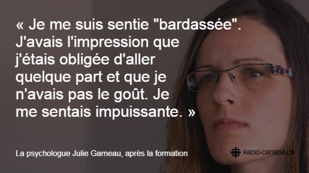 « Je me suis sentie "bardassée". J'avais l'impression que j'étais obligée d'aller quelque part et que je n'avais pas le goût. Je me sentais impuissante », a raconté la psycholgue Julie Garneau après la formation. « Je me suis sentie "bardassée". J'avais l'impression que j'étais obligée d'aller quelque part et que je n'avais pas le goût. Je me sentais impuissante », a raconté la psycholgue Julie Garneau après la formation.