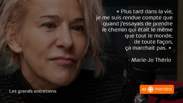 Montage du visage de Marie-Jo Thério au micro de Radio-Canada, accompagné de la citation : « Plus tard dans la vie, je me suis rendue compte que quand j’essayais de prendre le chemin qui était le même que tout le monde, de toute façon, ça ne marchait pas. » Montage du visage de Marie-Jo Thério au micro de Radio-Canada, accompagné de la citation : « Plus tard dans la vie, je me suis rendue compte que quand j’essayais de prendre le chemin qui était le même que tout le monde, de toute façon, ça ne marchait pas. »